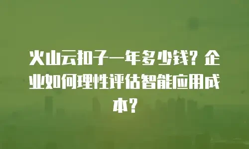 火山云扣子一年多少钱？企业如何理性评估智能应用成本？