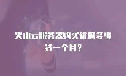 火山云服务器购买优惠多少钱一个月？