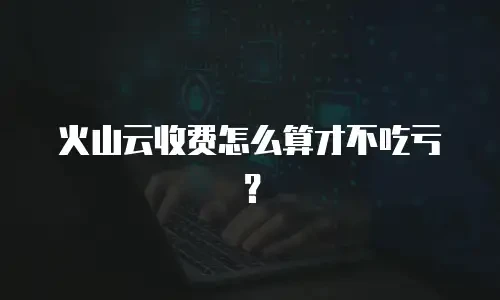 火山云收费怎么算才不吃亏？