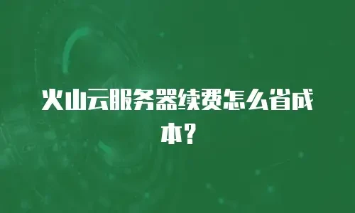火山云服务器续费怎么省成本？