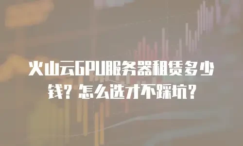 火山云GPU服务器租赁多少钱？怎么选才不踩坑？
