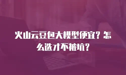 火山云豆包大模型便宜？怎么选才不被坑？