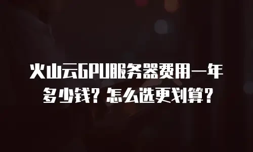火山云GPU服务器费用一年多少钱？怎么选更划算？