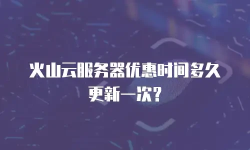 火山云服务器优惠时间多久更新一次？