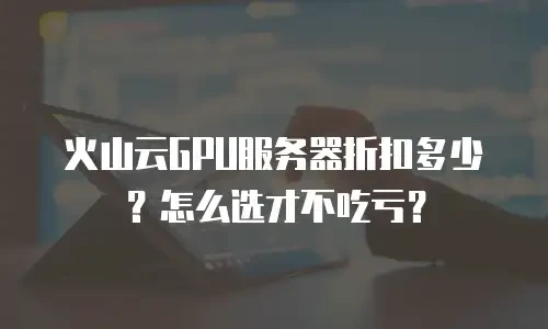 火山云GPU服务器折扣多少？怎么选才不吃亏？