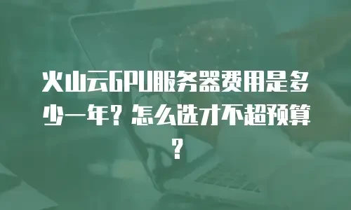 火山云GPU服务器费用是多少一年？怎么选才不超预算？