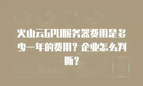 火山云GPU服务器费用是多少一年的费用？企业怎么判断？