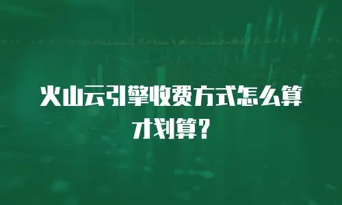 火山云引擎收费方式怎么算才划算？