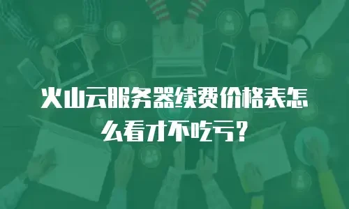 火山云服务器续费价格表怎么看才不吃亏？