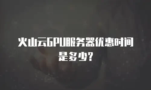 火山云GPU服务器优惠时间是多少？
