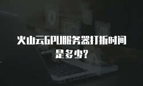 火山云GPU服务器打折时间是多少？
