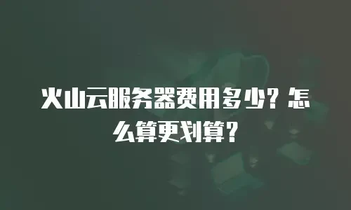 火山云服务器费用多少？怎么算更划算？