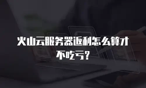 火山云服务器返利怎么算才不吃亏？