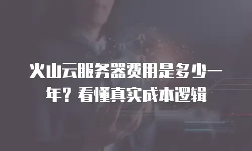 火山云服务器费用是多少一年？看懂真实成本逻辑