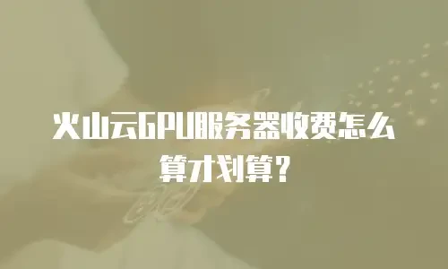 火山云GPU服务器收费怎么算才划算？