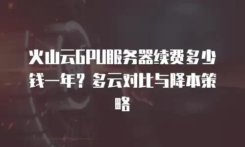 火山云GPU服务器续费多少钱一年？多云对比与降本策略