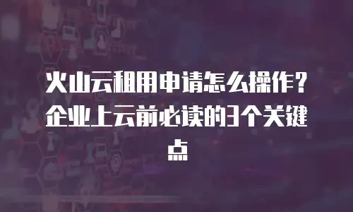 火山云租用申请怎么操作？企业上云前必读的3个关键点