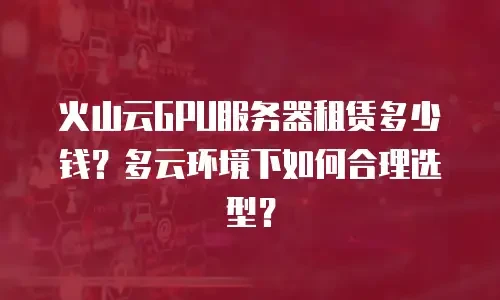 火山云GPU服务器租赁多少钱？多云环境下如何合理选型？