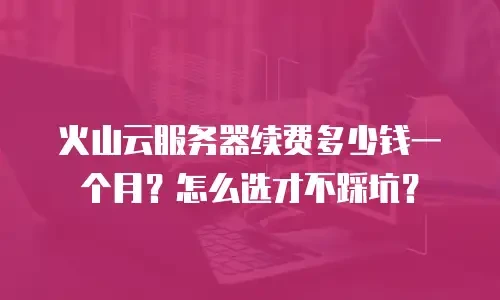 火山云服务器续费多少钱一个月？怎么选才不踩坑？