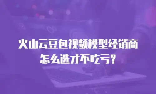 火山云豆包视频模型经销商怎么选才不吃亏？
