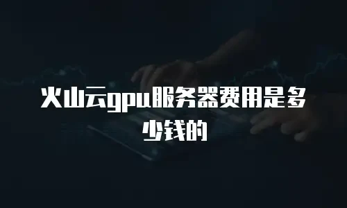 火山云gpu服务器费用是多少钱的