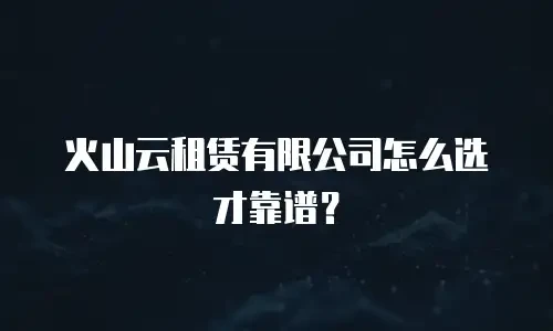 火山云租赁有限公司怎么选才靠谱？