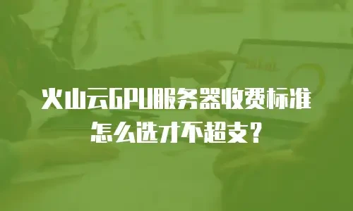 火山云GPU服务器收费标准怎么选才不超支？