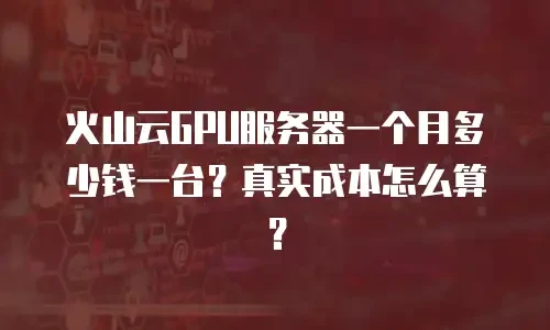 火山云GPU服务器一个月多少钱一台？真实成本怎么算？