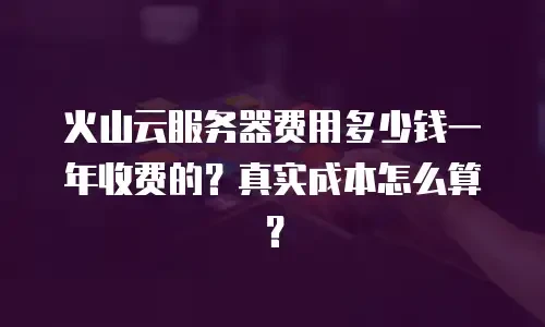 火山云服务器费用多少钱一年收费的？真实成本怎么算？