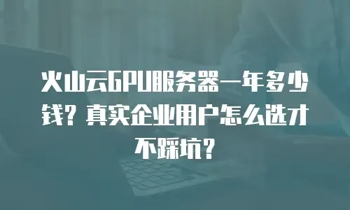 火山云GPU服务器一年多少钱？真实企业用户怎么选才不踩坑？