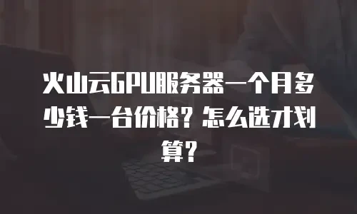 火山云GPU服务器一个月多少钱一台价格？怎么选才划算？