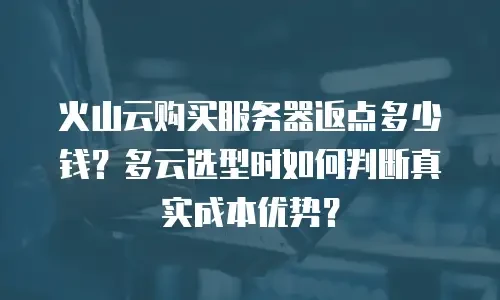 火山云购买服务器返点多少钱？多云选型时如何判断真实成本优势？