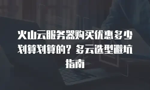 火山云服务器购买优惠多少划算划算的？多云选型避坑指南