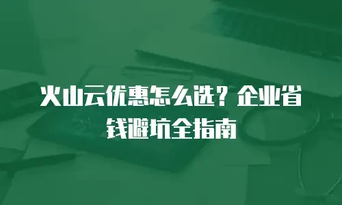 火山云优惠怎么选？企业省钱避坑全指南