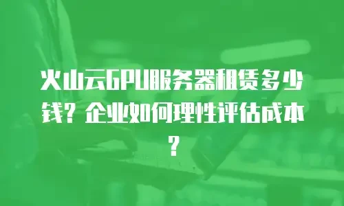 火山云GPU服务器租赁多少钱？企业如何理性评估成本？