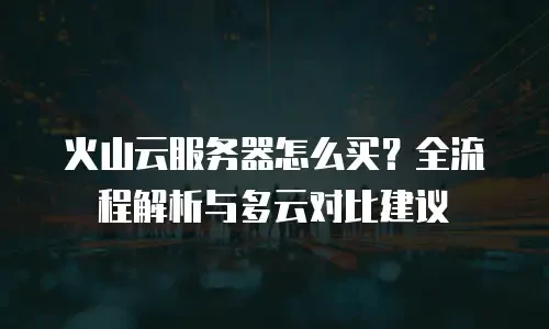 火山云服务器怎么买？全流程解析与多云对比建议