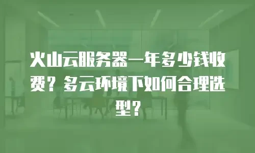 火山云服务器一年多少钱收费？多云环境下如何合理选型？