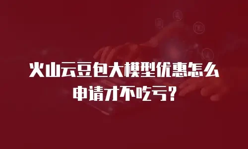 火山云豆包大模型优惠怎么申请才不吃亏？