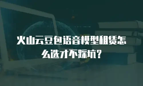火山云豆包语音模型租赁怎么选才不踩坑？