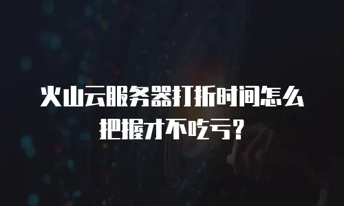 火山云服务器打折时间怎么把握才不吃亏？