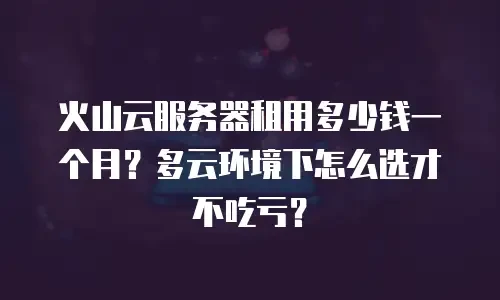 火山云服务器租用多少钱一个月？多云环境下怎么选才不吃亏？