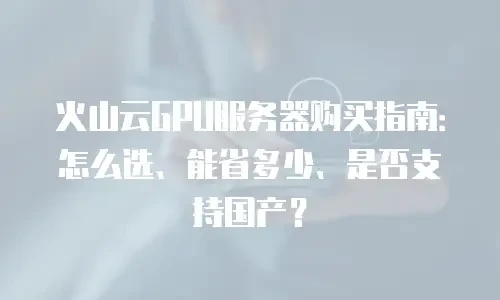 火山云GPU服务器购买指南：怎么选、能省多少、是否支持国产？