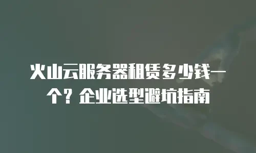 火山云服务器租赁多少钱一个？企业选型避坑指南