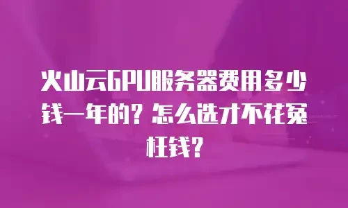 火山云GPU服务器费用多少钱一年的？怎么选才不花冤枉钱？