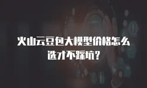 火山云豆包大模型价格怎么选才不踩坑？