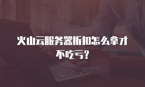 火山云服务器折扣怎么拿才不吃亏？