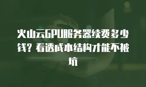 火山云GPU服务器续费多少钱？看透成本结构才能不被坑