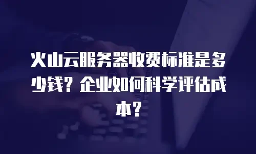 火山云服务器收费标准是多少钱？企业如何科学评估成本？