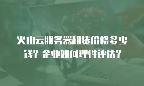 火山云服务器租赁价格多少钱？企业如何理性评估？