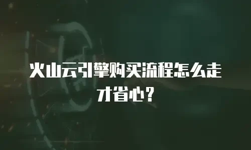火山云引擎购买流程怎么走才省心？